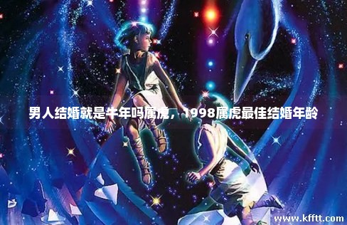 男人结婚就是牛年吗属虎,1998属虎最佳结婚年龄 男人结婚就是牛年吗属虎,1998属虎最佳结婚年龄