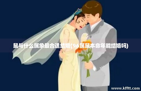 鼠与什么属象最合适结婚(96属鼠本命年能结婚吗)