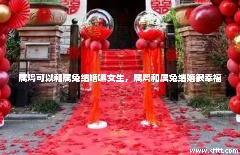属鸡可以和属兔结婚嘛女生，属鸡和属兔结婚很幸福