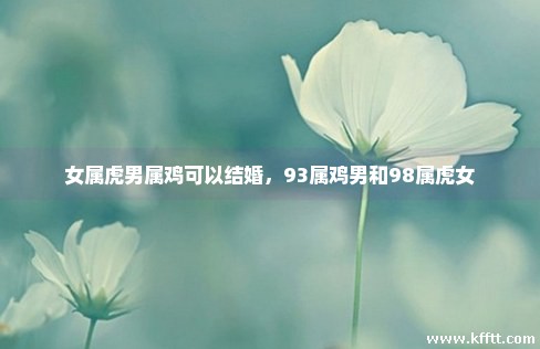女属虎男属鸡可以结婚,93属鸡男和98属虎女 女属虎男属鸡可以结婚,93属鸡男和98属虎女