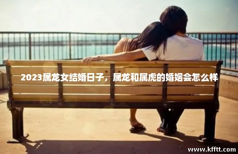 2023属龙女结婚日子,属龙和属虎的婚姻会怎么样 2023属龙女结婚日子,属龙和属虎的婚姻会怎么样