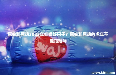 属蛇和属鸡2023年结婚好日子？属蛇和属鸡的虎年不能结婚吗