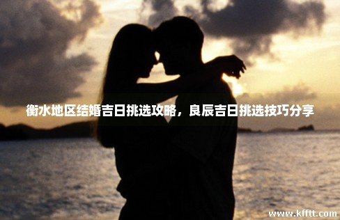 衡水地区结婚吉日挑选攻略，良辰吉日挑选技巧分享