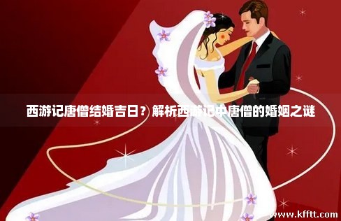 西游记唐僧结婚吉日？解析西游记中唐僧的婚姻之谜