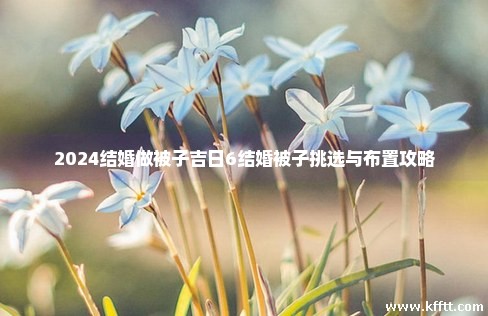 2024结婚做被子吉日6结婚被子挑选与布置攻略