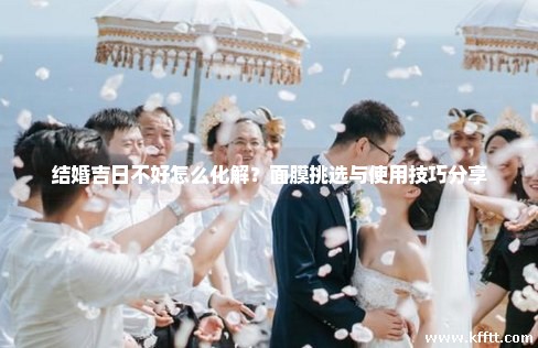 结婚吉日不好怎么化解？面膜挑选与使用技巧分享