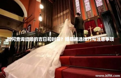 如何查询结婚的吉日和时辰？婚期挑选技巧与注意事项