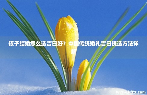 孩子结婚怎么选吉日好?中国传统婚礼吉日挑选方法详解 孩子结婚怎么选吉日好?中国传统婚礼吉日挑选方法详解