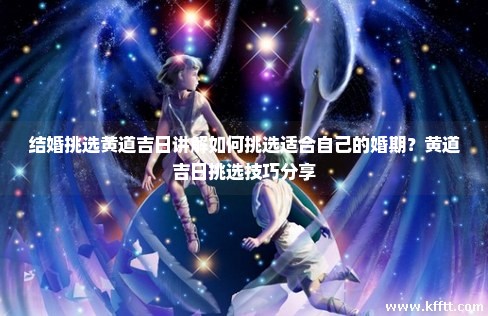 结婚挑选黄道吉日讲解如何挑选适合自己的婚期？黄道吉日挑选技巧分享