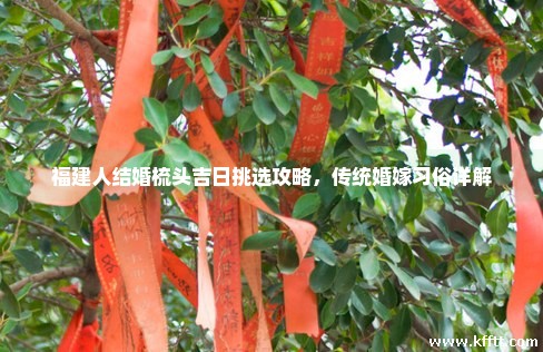 福建人结婚梳头吉日挑选攻略，传统婚嫁习俗详解