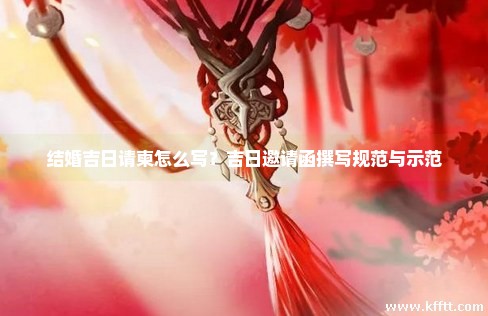 结婚吉日请柬怎么写？吉日邀请函撰写规范与示范