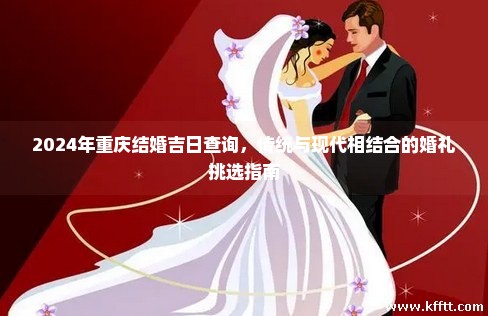 2024年重庆结婚吉日查询,传统与现代相结合的婚礼挑选指南 2024年重庆结婚吉日查询,传统与现代相结合的婚礼挑选指南