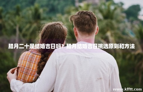 腊月二十是结婚吉日吗？腊月结婚吉日挑选原则和方法