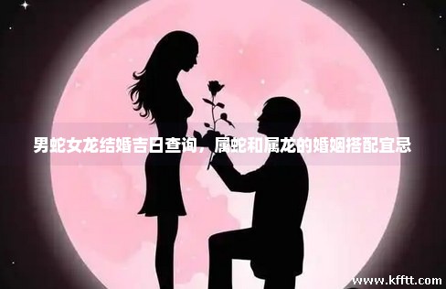 男蛇女龙结婚吉日查询，属蛇和属龙的婚姻搭配宜忌