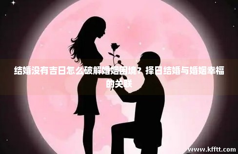 结婚没有吉日怎么破解婚姻困境？择日结婚与婚姻幸福的关联