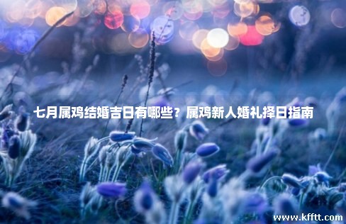 七月属鸡结婚吉日有哪些?属鸡新人婚礼择日指南 七月属鸡结婚吉日有哪些?属鸡新人婚礼择日指南
