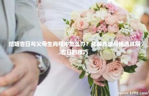 结婚吉日与父母生肖相冲怎么办？化解方法与挑选良辰吉日的技巧