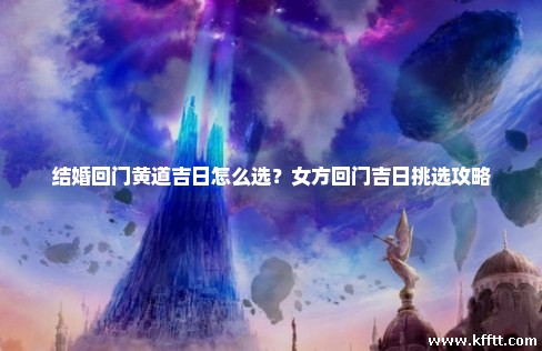 结婚回门黄道吉日怎么选？女方回门吉日挑选攻略