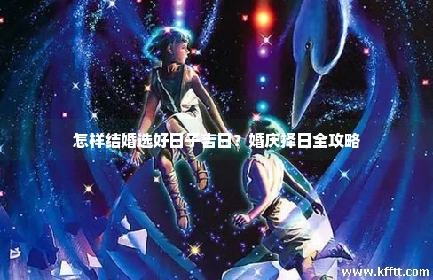 怎样结婚选好日子吉日?婚庆择日全攻略 怎样结婚选好日子吉日?婚庆择日全攻略